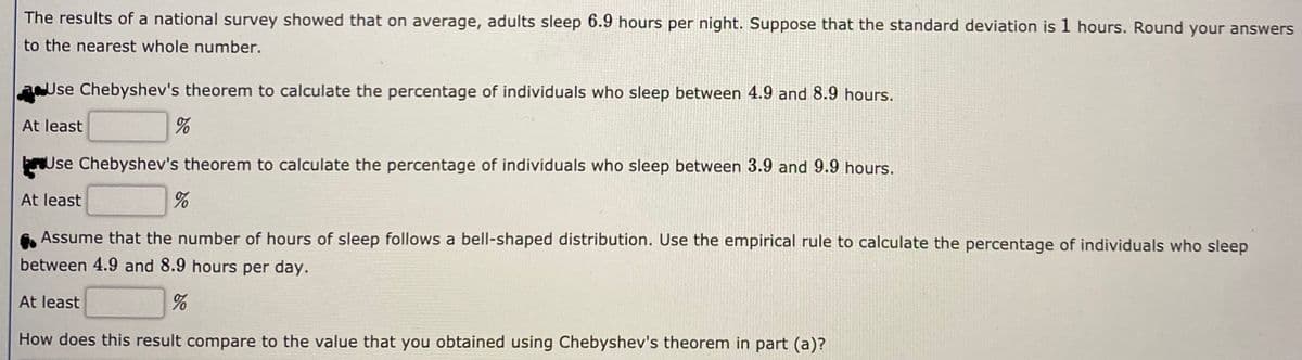 The results of a national survey showed that on average, adults sleep 6.9 hours per night. Suppose that the standard deviation is 1 hours. Round your answers
to the nearest whole number.
aUse Chebyshev's theorem to calculate the percentage of individuals who sleep between 4.9 and 8.9 hours.
At least
Use Chebyshev's theorem to calculate the percentage of individuals who sleep between 3.9 and 9.9 hours.
At least
Assume that the number of hours of sleep follows a bell-shaped distribution. Use the empirical rule to calculate the percentage of individuals who sleep
between 4.9 and 8.9 hours per day.
At least
How does this result compare to the value that you obtained using Chebyshev's theorem in part (a)?
