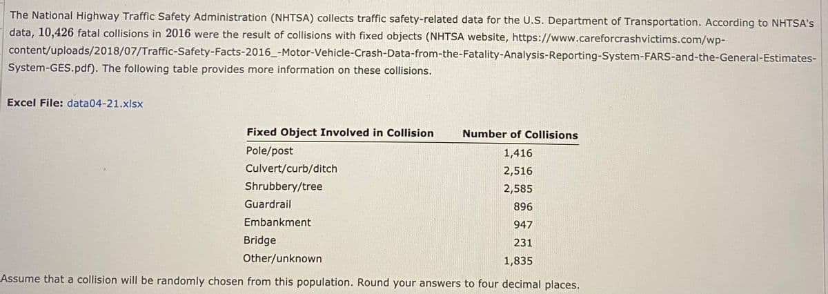 The National Highway Traffic Safety Administration (NHTSA) collects traffic safety-related data for the U.S. Department of Transportation. According to NHTSA's
data, 10,426 fatal collisions in 2016 were the result of collisions with fixed objects (NHTSA website, https://www.careforcrashvictims.com/wp-
content/uploads/2018/07/Traffic-Safety-Facts-2016_-Motor-Vehicle-Crash-Data-from-the-Fatality-Analysis-Reporting-System-FARS-and-the-General-Estimates-
System-GES.pdf). The following table provides more information on these collisions.
Excel File: data04-21.xlsx
Fixed Object Involved in Collision
Number of Collisions
Pole/post
1,416
Culvert/curb/ditch
2,516
Shrubbery/tree
2,585
Guardrail
896
Embankment
947
Bridge
231
Other/unknown
1,835
Assume that a collision will be randomly chosen from this population. Round your answers to four decimal places.
