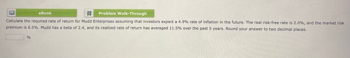 8
Problem Walk-Through
Calculate the required rate of return for Mudd Enterprises assuming that investors expect a 4.9% rate of inflation in the future. The real risk-free rate is 2.0%, and the market risk
premium is 6.5%. Mudd has a beta of 2.4, and its realized rate of return has averaged 11.5% over the past 5 years. Round your answer to two decimal places.
%
eBook