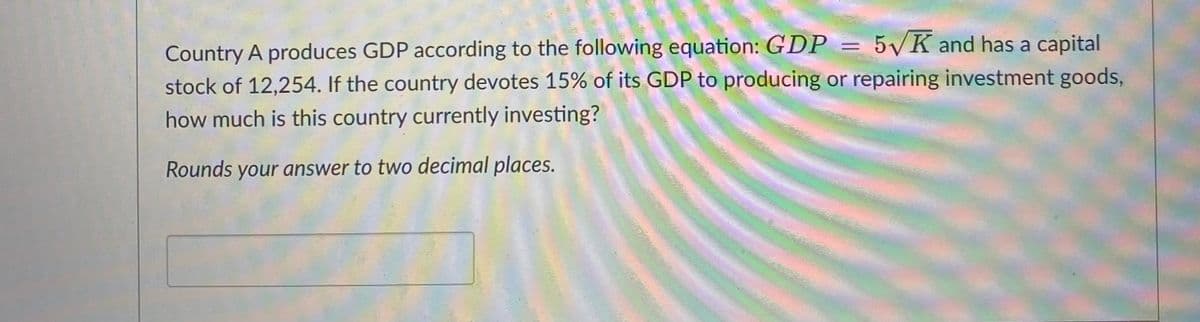 Country A produces GDP according to the following equation: GDP = 5√K and has a capital
stock of 12,254. If the country devotes 15% of its GDP to producing or repairing investment goods,
how much is this country currently investing?
Rounds your answer to two decimal places.