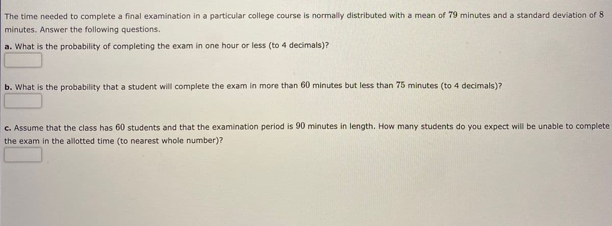 The time needed to complete a final examination in a particular college course is normally distributed with a mean of 79 minutes and a standard deviation of 8
minutes. Answer the following questions.
a. What is the probability of completing the exam in one hour or less (to 4 decimals)?
b. What is the probability that a student will complete the exam in more than 60 minutes but less than 75 minutes (to 4 decimals)?
c. Assume that the class has 60 students and that the examination period is 90 minutes in length. How many students do you expect will be unable to complete
the exam in the allotted time (to nearest whole number)?
