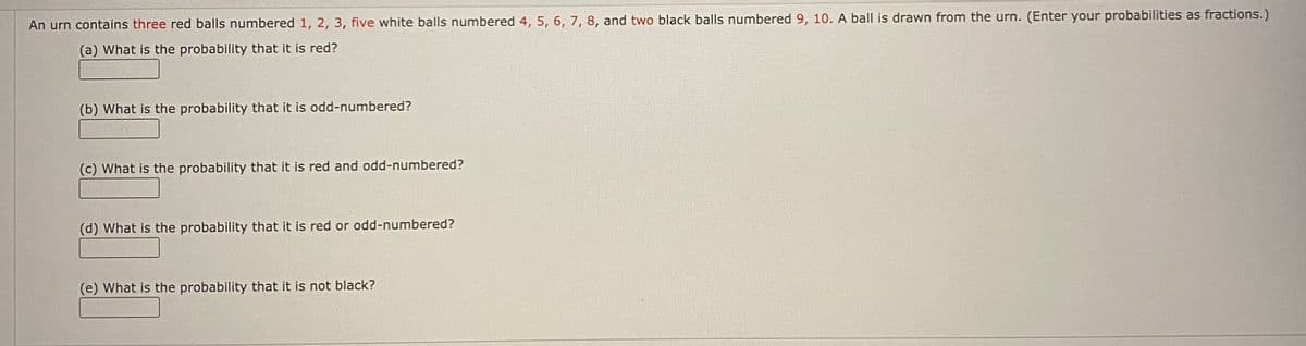 An urn contains three red balls numbered 1, 2, 3, five white balls numbered 4, 5, 6, 7, 8, and two black balls numbered 9, 10. A ball is drawn from the urn. (Enter your probabilities as fractions.)
(a) What is the probability that it is red?
(b) What is the probability that it is odd-numbered?
(c) What is the probability that it is red and odd-numbered?
(d) What is the probability that it is red or odd-numbered?
(e) What is the probability that it is not black?
