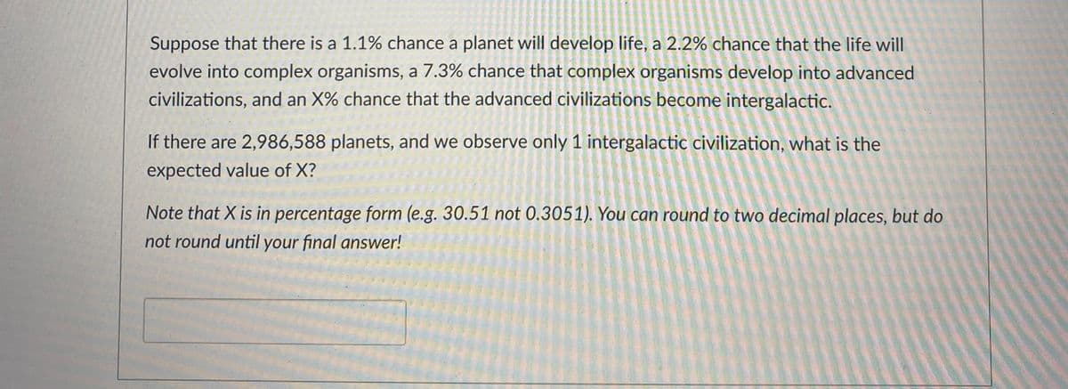 Suppose that there is a 1.1% chance a planet will develop life, a 2.2% chance that the life will
evolve into complex organisms, a 7.3% chance that complex organisms develop into advanced
civilizations, and an X% chance that the advanced civilizations become intergalactic.
If there are 2,986,588 planets, and we observe only 1 intergalactic civilization, what is the
expected value of X?
Note that X is in percentage form (e.g. 30.51 not 0.3051). You can round to two decimal places, but do
not round until your final answer!