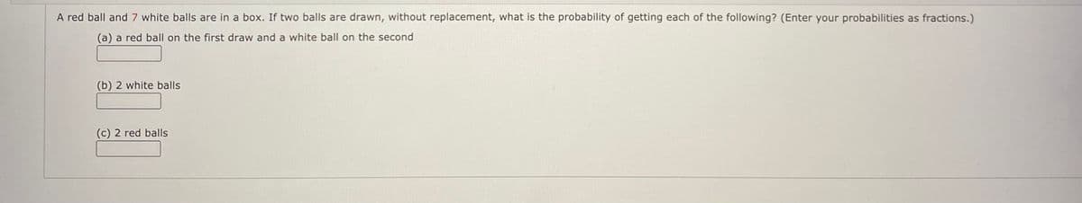 A red ball and 7 white balls are in a box. If two balls are drawn, without replacement, what is the probability of getting each of the following? (Enter your probabilities as fractions.)
(a) a red ball on the first draw and a white ball on the second
(b) 2 white balls
(c) 2 red balls
