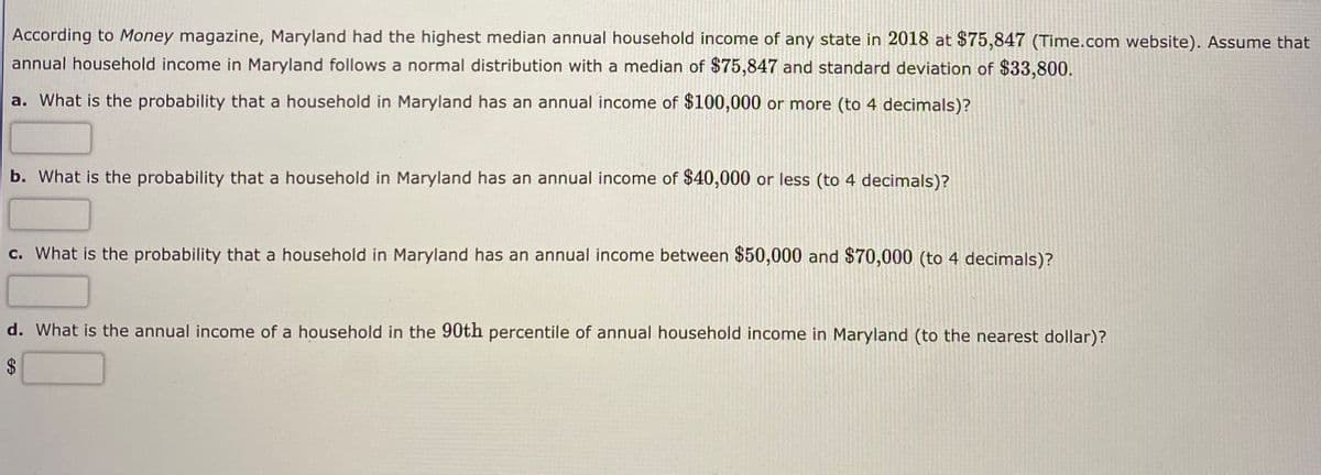 According to Money magazine, Maryland had the highest median annual household income of any state in 2018 at $75,847 (Time.com website). Assume that
annual household income in Maryland follows a normal distribution with a median of $75,847 and standard deviation of $33,800.
a. What is the probability that a household in Maryland has an annual income of $100,000 or more (to 4 decimals)?
b. What is the probability that a household in Maryland has an annual income of $40,000 or less (to 4 decimals)?
c. What is the probability that a household in Maryland has an annual income between $50,000 and $70,000 (to 4 decimals)?
d. What is the annual income of a household in the 90th percentile of annual household income in Maryland (to the nearest dollar)?
$
%24
