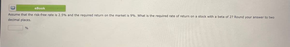 eBook
Assume that the risk-free rate is 2.5% and the required return on the market is 9%. What is the required rate of return on a stock with a beta of 2? Round your answer to two
decimal places.
%