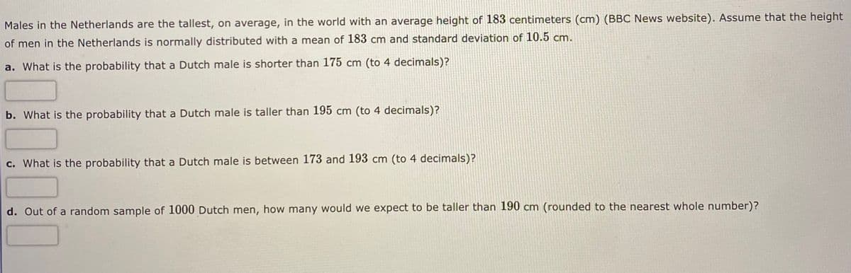 Males in the Netherlands are the tallest, on average, in the world with an average height of 183 centimeters (cm) (BBC News website). Assume that the height
of men in the Netherlands is normally distributed with a mean of 183 cm and standard deviation of 10.5 cm.
a. What is the probability that a Dutch male is shorter than 175 cm (to 4 decimals)?
b. What is the probability that a Dutch male is taller than 195 cm (to 4 decimals)?
c. What is the probability that a Dutch male is between 173 and 193 cm (to 4 decimals)?
d. Out of a random sample of 1000 Dutch men, how many would we expect to be taller than 190 cm (rounded to the nearest whole number)?
