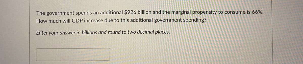 The government spends an additional $926 billion and the marginal propensity to consume is 66%.
How much will GDP increase due to this additional government spending?
Enter your answer in billions and round to two decimal places.