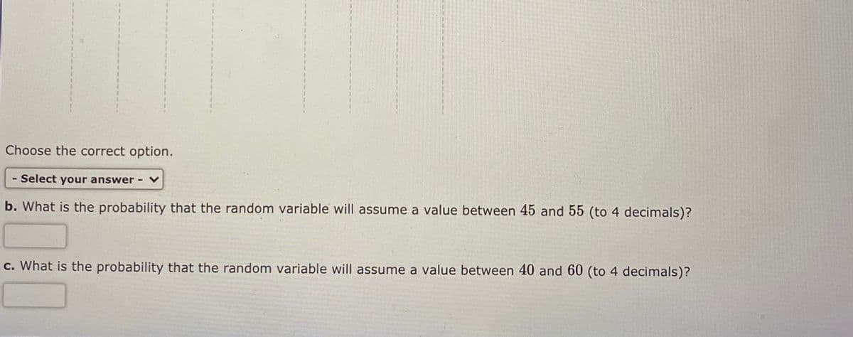 Choose the correct option.
- Select your answer -
b. What is the probability that the random variable will assume a value between 45 and 55 (to 4 decimals)?
c. What is the probability that the random variable will assume a value between 40 and 60 (to 4 decimals)?
