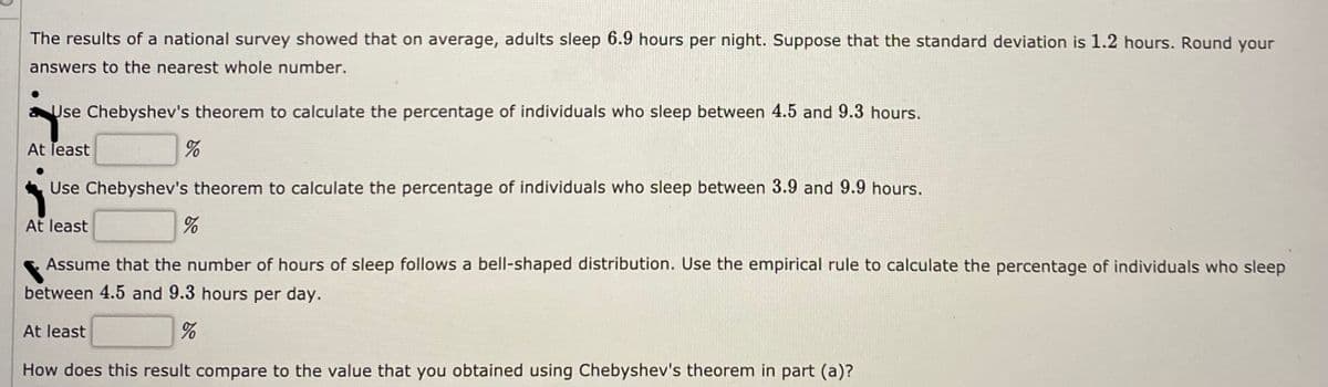 The results of a national survey showed that on average, adults sleep 6.9 hours per night. Suppose that the standard deviation is 1.2 hours. Round your
answers to the nearest whole number.
Use Chebyshev's theorem to calculate the percentage of individuals who sleep between 4.5 and 9.3 hours.
At least
Use Chebyshev's theorem to calculate the percentage of individuals who sleep between 3.9 and 9.9 hours.
At least
Assume that the number of hours of sleep follows a bell-shaped distribution. Use the empirical rule to calculate the percentage of individuals who sleep
between 4.5 and 9.3 hours per day.
At least
How does this result compare to the value that you obtained using Chebyshev's theorem in part (a)?
