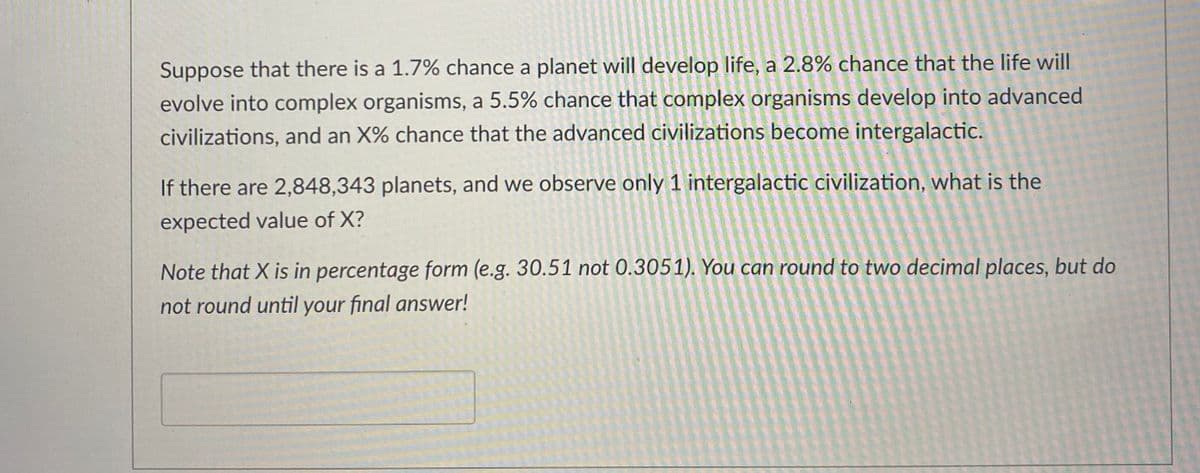 Suppose that there is a 1.7% chance a planet will develop life, a 2.8% chance that the life will
evolve into complex organisms, a 5.5% chance that complex organisms develop into advanced
civilizations, and an X% chance that the advanced civilizations become intergalactic.
If there are 2,848,343 planets, and we observe only 1 intergalactic civilization, what is the
expected value of X?
Note that X is in percentage form (e.g. 30.51 not 0.3051). You can round to two decimal places, but do
not round until your final answer!