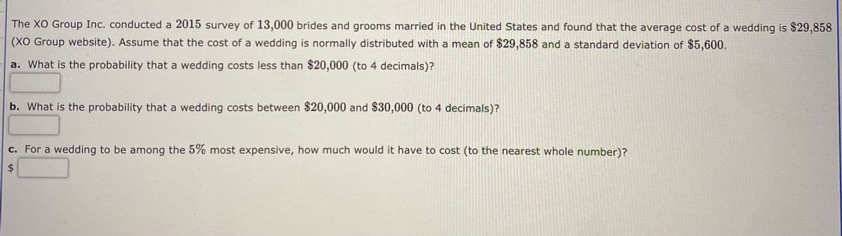 The XO Group Inc. conducted a 2015 survey of 13,000 brides and grooms married in the United States and found that the average cost of a wedding is $29,858
(XO Group website). Assume that the cost of a wedding is normally distributed with a mean of $29,858 and a standard deviation of $5,600.
a. What is the probability that a wedding costs less than $20,000 (to 4 decimals)?
b. What is the probability that a wedding costs between $20,000 and $30,000 (to 4 decimals)?
c. For a wedding to be among the 5% most expensive, how much would it have to cost (to the nearest whole number)?
%24
