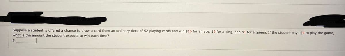 2 8.3.039.NV
MY NOTE
Suppose a student is offered a chance to draw a card from an ordinary deck of 52 playing cards and win $16 for an ace, $9 for a king, and $1 for a queen. If the student pays $4 to play the game,
what is the amount the student expects to win each time?
$4
