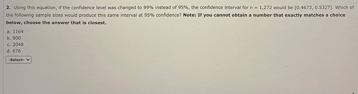 2. Using this equation, if the confidence level was changed to 99% instead of 95%, the confidence interval for n = 1,272 would be [0.4673, 0.5327]. Which of
the following sample sizes would produce this same interval at 95% confidence? Note: If you cannot obtain a number that exactly matches a choice
below, choose the answer that is closest.
a. 1164
b. 900
С. 2048
d. 676
-Select-
