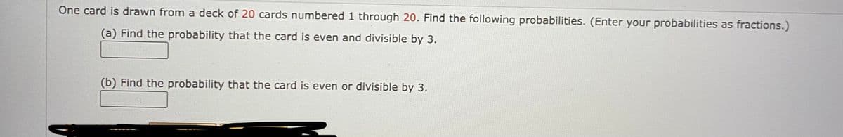 One card is drawn from a deck of 20 cards numbered 1 through 20. Find the following probabilities. (Enter your probabilities as fractions.)
(a) Find the probability that the card is even and divisible by 3.
(b) Find the probability that the card is even or divisible by 3.
