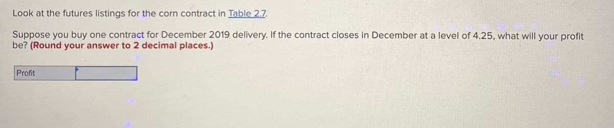 Look at the futures listings for the corn contract in Table 2.7.
Suppose you buy one contract for December 2019, delivery. If the contract closes in December at a level of 4.25, what will your profit
be? (Round your answer to 2 decimal places.)
Profit
