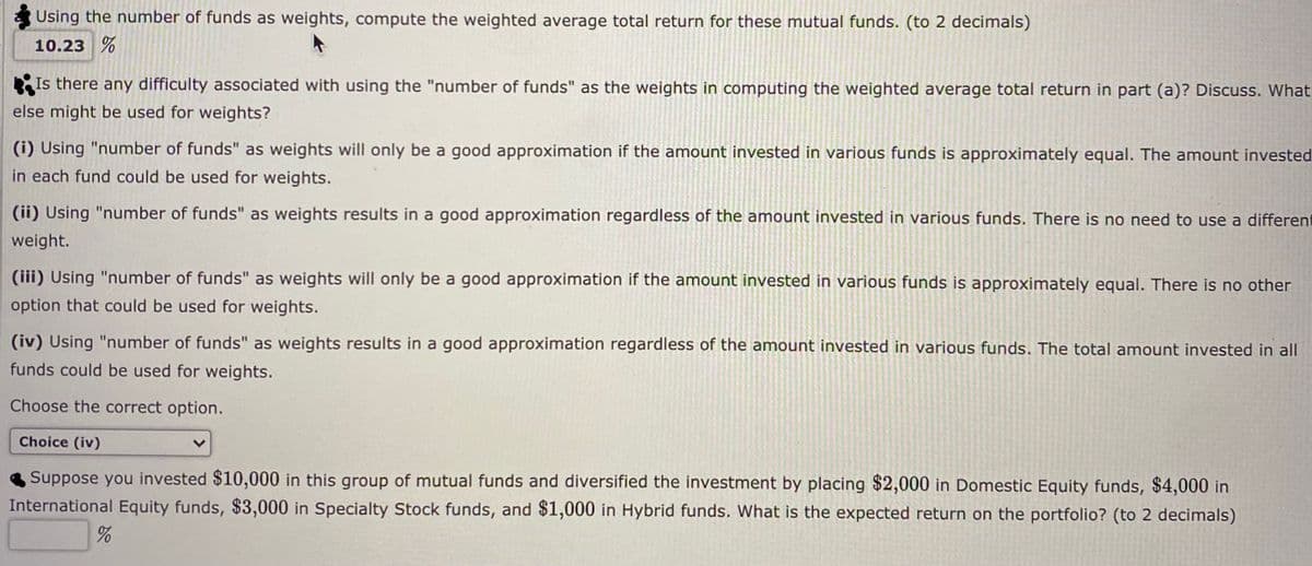 Using the number of funds as weights, compute the weighted average total return for these mutual funds. (to 2 decimals)
10.23 %
Is there any difficulty associated with using the "number of funds" as the weights in computing the weighted average total return in part (a)? Discuss. What
else might be used for weights?
(i) Using "number of funds" as weights will only be a good approximation if the amount invested in various funds is approximately equal. The amount invested
in each fund could be used for weights.
(ii) Using "number of funds" as weights results in a good approximation regardless of the amount invested in various funds. There is no need to use a different
weight.
(iii) Using "number of funds" as weights will only be a good approximation if the amount invested in various funds is approximately equal. There is no other
option that could be used for weights.
(iv) Using "number of funds" as weights results in a good approximation regardless of the amount invested in various funds. The total amount invested in all
funds could be used for weights.
Choose the correct option.
Choice (iv)
Suppose you invested $10,000 in this group of mutual funds and diversified the investment by placing $2,000 in Domestic Equity funds, $4,000 in
International Equity funds, $3,000 in Specialty Stock funds, and $1,000 in Hybrid funds. What is the expected return on the portfolio? (to 2 decimals)
