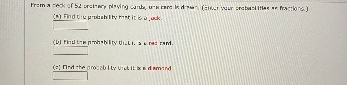 From a deck of 52 ordinary playing cards, one card is drawn. (Enter your probabilities as fractions.)
(a) Find the probability that it is a jack.
(b) Find the probability that it is a red card.
(c) Find the probability that it is a diamond.
