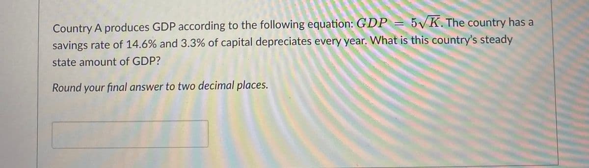 Country A produces GDP according to the following equation: GDP = 5√K. The country has a
savings rate of 14.6% and 3.3% of capital depreciates every year. What is this country's steady
state amount of GDP?
Round your final answer to two decimal places.