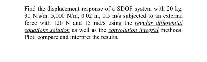 Find the displacement response of a SDOF system with 20 kg,
30 N.s/m, 5,000 N/m, 0.02 m, 0.5 m/s subjected to an external
force with 120 N and 15 rad/s using the regular differential
equations solution as well as the convolution integral methods.
Plot, compare and interpret the results.