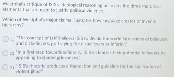 Westphal's critique of ISIS's ideological reasoning uncovers the three rhetorical
elements that are used to justify political violence.
Which of Westphal's major claims illustrates how language creates or invents
hierarchy?
1)
"The concept of takfir allows ISIS to divide the world into camps of believers
and disbelievers, portraying the disbelievers as inferior."
2) "In a first step towards solidarity, ISIS victimizes their potential followers by
appealing to shared grievances."
"ISIS's rhetoric produces a foundation and guideline for the application of
3)
violent jihad."
