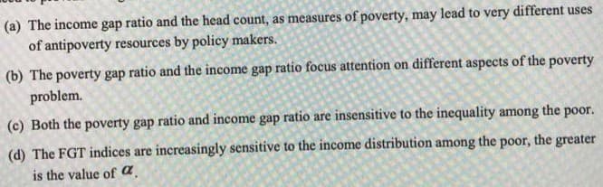 (a) The income gap ratio and the head count, as measures of poverty, may lead to very different uses
of antipoverty resources by policy makers.
(b) The poverty gap ratio and the income gap ratio focus attention on different aspects of the poverty
problem.
(c) Both the poverty gap ratio and income gap ratio are insensitive to the inequality among the poor.
(d) The FGT indices are increasingly sensitive to the income distribution among the poor, the greater
is the value of a.
