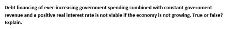 Debt financing of ever-increasing government spending combined with constant government
revenue and a positive real interest rate is not viable if the economy is not growing. True or false?
Explain.
