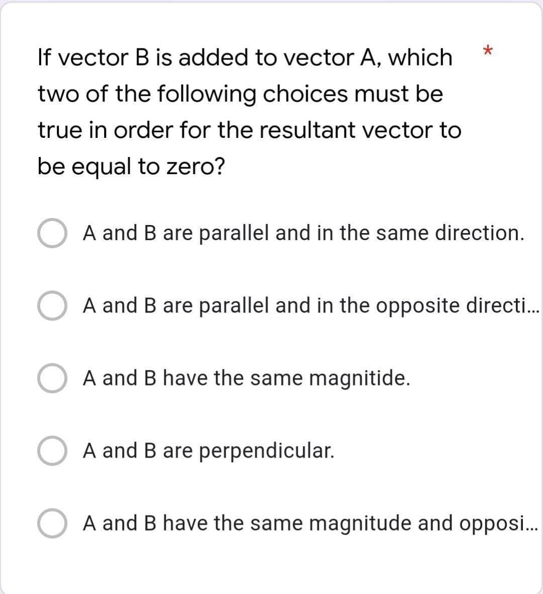 If vector B is added to vector A, which
two of the following choices must be
true in order for the resultant vector to
be equal to zero?
A and B are parallel and in the same direction.
A and B are parallel and in the opposite directi..
A and B have the same magnitide.
A and B are perpendicular.
A and B have the same magnitude and opposi...
