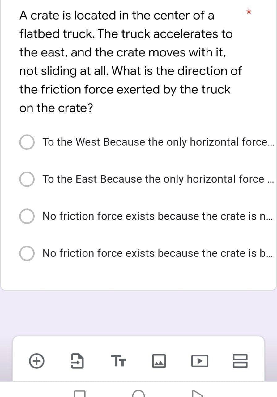 A crate is located in the center of a
flatbed truck. The truck accelerates to
the east, and the crate moves with it,
not sliding at all. What is the direction of
the friction force exerted by the truck
on the crate?
To the West Because the only horizontal force..
To the East Because the only horizontal force .
No friction force exists because the crate is n.
No friction force exists because the crate is b.
TT
00
