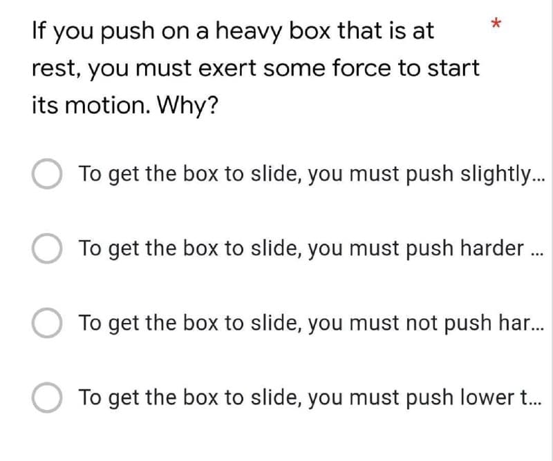 *
If you push on a heavy box that is at
rest, you must exert some force to start
its motion. Why?
To get the box to slide, you must push slightl..
To get the box to slide, you must push harder .
To get the box to slide, you must not push har.
To get the box to slide, you must push lower t..
