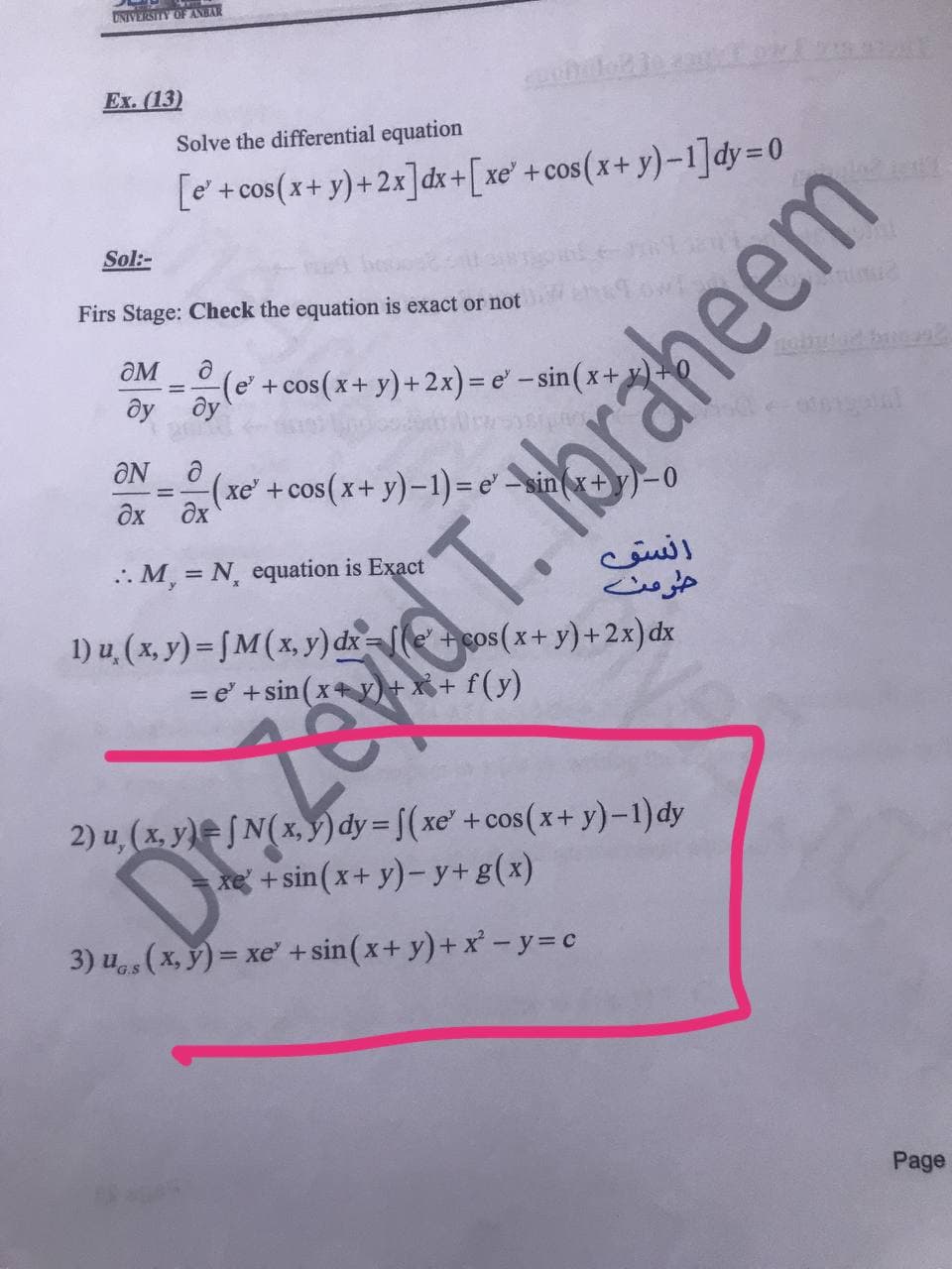 UNIVERSITY OF ANBAR
Ex. (13)
Solve the differential equation
[e + cos(x+ y)+2x]dx+[xe'+cos(x+ y)-1]dy=D0
Sol:-
Firs Stage: Check the equation is exact or not
OM
(e'+cos(x+ y)+ 2x)= e' - sin (x+
ôy ôy
ÔN
(xe' +cos(x+ y)-1) = e' sin
дх дх
انسو
حرمت
1) u, (x, y) = ƒM ( x, y) dx=[le' +cos(x+ y)+2x)dx
.. M, = N, equation is Exact
2) u, (x. y)= JN( x, §) dy = f(xe' +cos(x+ y)-1)dy
re + sin(x+ y)- y+ g(x)
3) u (x, ý) = xe" +sin(x+ y)+x -y=c
G.S
Page
Zevid T. Hbraheem
