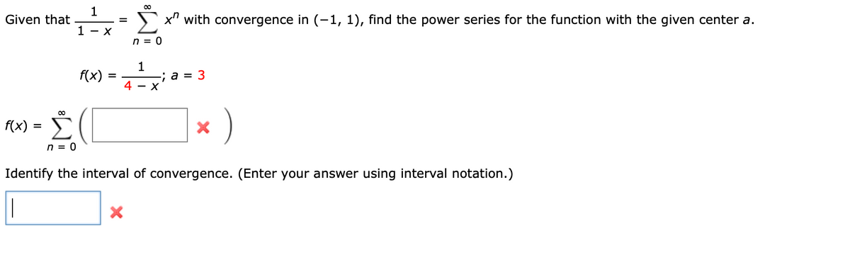 1
Given that
x" with convergence in (-1, 1), find the power series for the function with the given center a.
1 - X
n = 0
f(x)
4
1
; a = 3
- X
f(x) = >
Σ
n = 0
Identify the interval of convergence. (Enter your answer using interval notation.)
