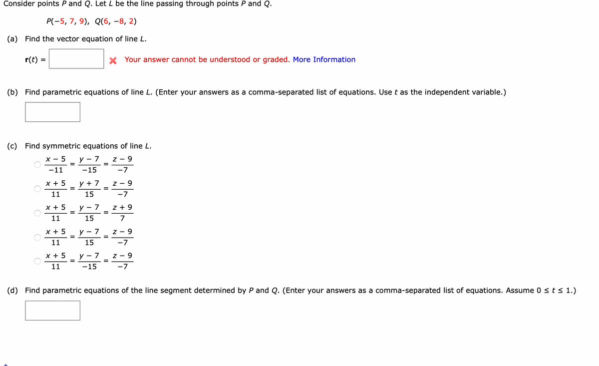 Consider points P and Q. Let L be the line passing through points P and Q.
P(-5, 7, 9), Q(6, –8, 2)
(a) Find the vector equation of line L.
r(t) =
X Your answer cannot be understood or graded. More Information
(b) Find parametric equations of line L. (Enter your answers as a comma-separated list of equations. Use t as the independent variable.)
(c) Find symmetric equations of line L.
х — 5
У - 7
Z -
6-
-11
-15
-7
X + 5
y + 7
Z - 9
=
11
15
-7
х+ 5
y - 7
z + 9
11
15
7
x + 5
У - 7
Z - 9
11
15
-7
X + 5
y - 7
z - 9
11
-15
-7
(d) Find parametric equations of the line segment determined by P and Q. (Enter your answers as a comma-separated list of equations. Assume 0 <t < 1.)
