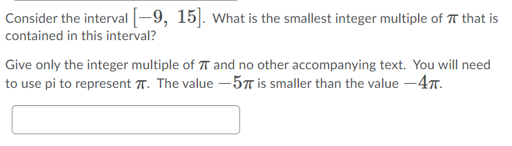 Consider the interval -9, 15|. What is the smallest integer multiple of T that is
contained in this interval?
Give only the integer multiple of T and no other accompanying text. You will need
to use pi to represent T. The value -5T is smaller than the value -47.
