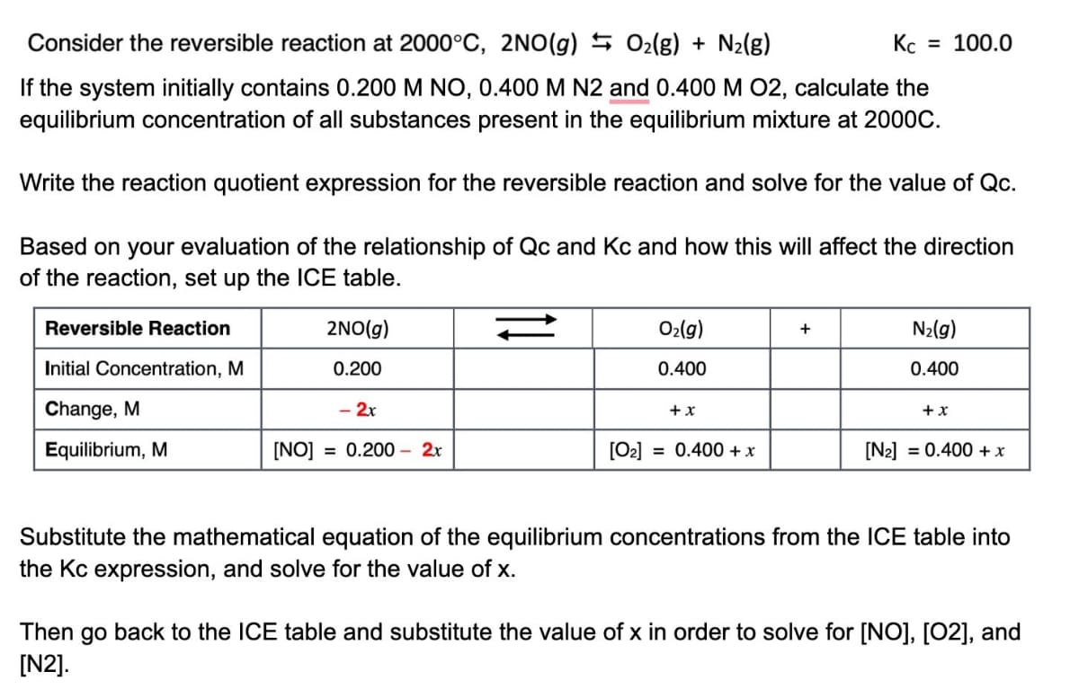 Consider the reversible reaction at 2000°C, 2NO(g) 0₂(g) + N₂(g)
Кс
= 100.0
If the system initially contains 0.200 M NO, 0.400 M N2 and 0.400 M O2, calculate the
equilibrium concentration of all substances present in the equilibrium mixture at 2000C.
Write the reaction quotient expression for the reversible reaction and solve for the value of Qc.
Based on your evaluation of the relationship of Qc and Kc and how this will affect the direction
of the reaction, set up the ICE table.
Reversible Reaction
2NO(g)
O₂(g)
+
N₂(g)
Initial Concentration, M
0.200
0.400
0.400
Change, M
- 2x
+ x
+ x
Equilibrium, M
[NO] = 0.200 - 2x
[0₂] = 0.400 + x
[N₂] = 0.400 + x
Substitute the mathematical equation of the equilibrium concentrations from the ICE table into
the Kc expression, and solve for the value of x.
Then go back to the ICE table and substitute the value of x in order to solve for [NO], [02], and
[N2].