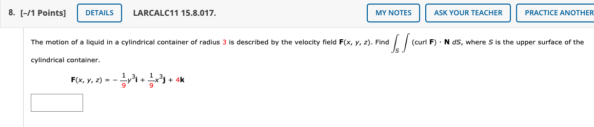 8. [-/1 Points]
DETAILS
LARCALC11 15.8.017.
MY NOTES
ASK YOUR TEACHER
PRACTICE ANOTHER
The motion of a liquid in a cylindrical container of radius 3 is described by the velocity field F(x, y, z). Find
(curl F) · N ds, where S is the upper surface of the
cylindrical container.
F(x, y, z) = -
+ 4k
+
