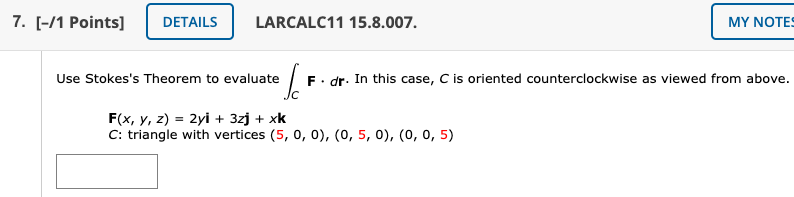 7. [-/1 Points]
DETAILS
LARCALC11 15.8.007.
MY NΟTE
F. dr. In this case, C is oriented counterclockwise as viewed from above.
Jc
Use Stokes's Theorem to evaluate
F(x, y, z) = 2yi + 3zj + xk
C: triangle with vertices (5, 0, 0), (0, 5, 0), (0, 0, 5)
