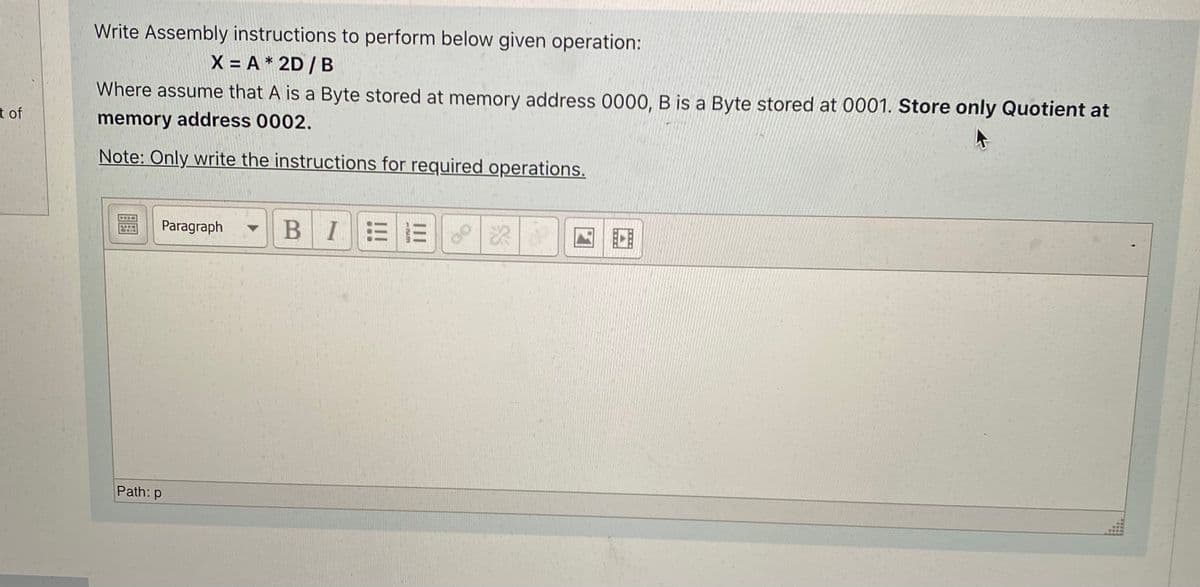 Write Assembly instructions to perform below given operation:
X = A * 2D / B
Where assume that A is a Byte stored at memory address 0000, B is a Byte stored at 0001. Store only Quotient at
t of
memory address 0002.
Note: Only write the instructions for required operations.
Paragraph
I ミ三
Path: p
