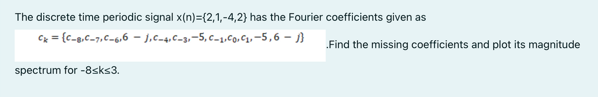 The discrete time periodic signal x(n)={2,1,-4,2} has the Fourier coefficients given as
Cx = {c_8,C-7,C-6,6 – j,c_4,c_3,-5, c_1,Co, C1, –5,6 – j}
.Find the missing coefficients and plot its magnitude
spectrum for -8<k<3.
