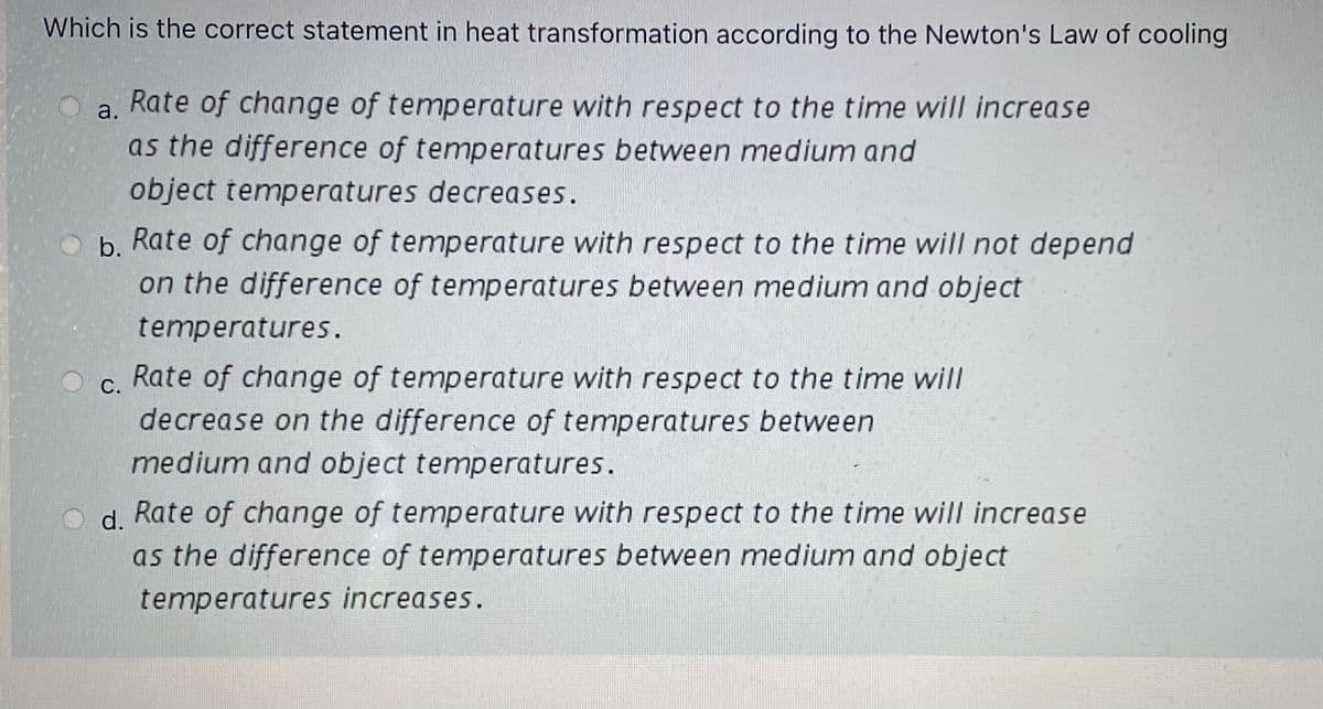 Which is the correct statement in heat transformation according to the Newton's Law of cooling
Rate of change of temperature with respect to the time will increase
as the difference of temperatures between medium and
object temperatures decreases.
a.
b.
Rate of change of temperature with respect to the time will not depend
on the difference of temperatures between medium and object
temperatures.
Rate of change of temperature with respect to the time will
С.
decrease on the difference of temperatures between
medium and object temperatures.
d. Rate of change of temperature with respect to the time will increase
as the difference of temperatures between medium and object
temperatures increases.
