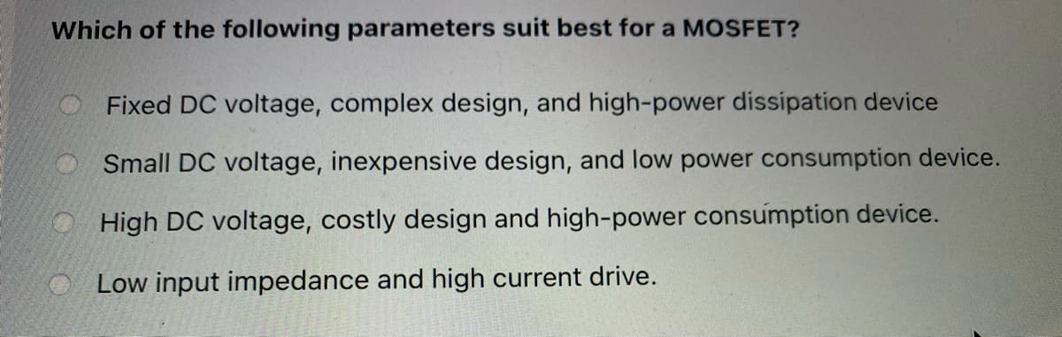 Which of the following parameters suit best for a MOSFET?
Fixed DC voltage, complex design, and high-power dissipation device
Small DC voltage, inexpensive design, and low power consumption device.
High DC voltage, costly design and high-power consumption device.
Low input impedance and high current drive.
