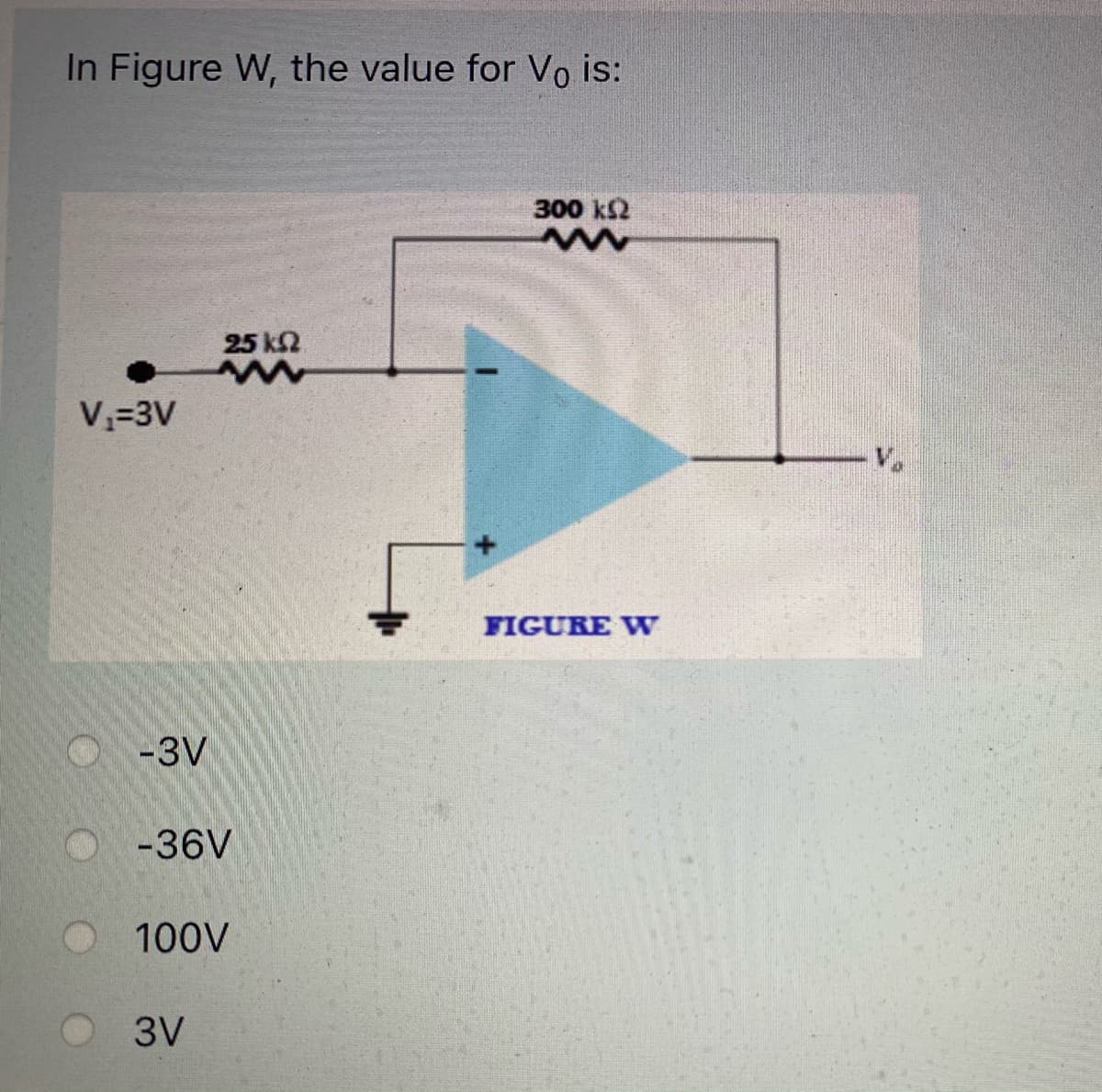 In Figure W, the value for Vo is:
300 k2
25 k2
V=3V
V.
FIGURE W
O-3V
-36V
100V
3V
