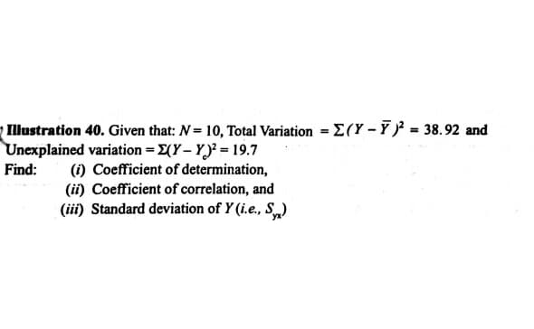 - Illustration 40. Given that: N= 10, Total Variation = E(Y – Ỹ )² = 38.92 and
Unexplained variation = 2(Y – Y)³ = 19.7
(i) Coefficient of determination,
(ii) Coefficient of correlation, and
(iii) Standard deviation of Y (i.e., S)
Find:
