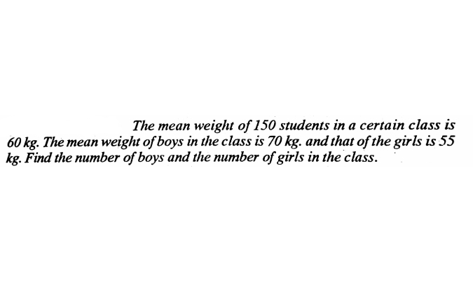 The mean weight of 150 students in a certain class is
60 kg. The mean weight of boys in the class is 70 kg. and that of the girls is 55
kg. Find the number of boys and the number of girls in the class.

