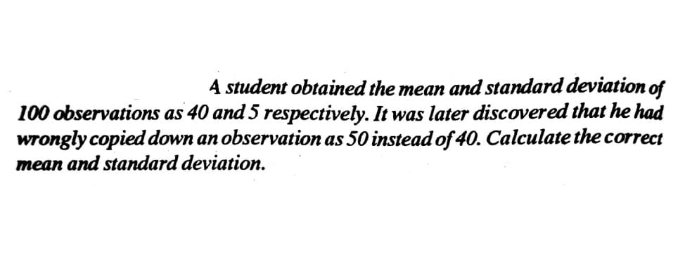 4 student obtained the mean and standard deviation of
100 observations as 40 and 5 respectively. It was later discovered that he had
wrongly copied down an observation as 50 instead of 40. Calculate the correct
mean and standard deviation.
