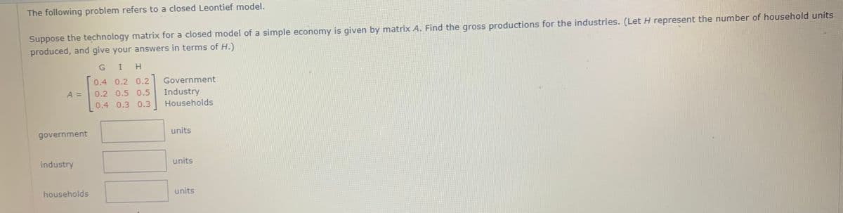 The following problem refers to a closed Leontief model.
Suppose the technology matrix for a closed model of a simple economy is given by matrix A. Find the gross productions for the industries. (Let H represent the number of household units
produced, and give your answers in terms of H.)
G
I H
0.4 0.2 0.2
Government
A =
0.2 0.5 0.5
Industry
0.4 0.3 0.3
Households
government
units
industry
units
households
units
