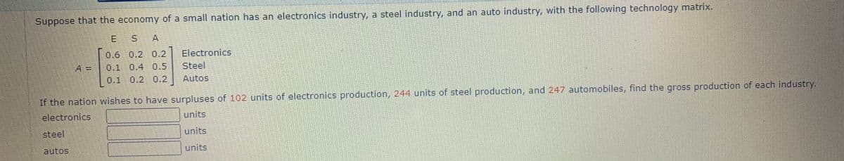 Suppose that the economy of a small nation has an electronics industry, a steel industry, and an auto industry, with the following technology matrix.
E
S A
0.6 0.2 0.2
Electronics
A =
0.1 0.4 0.5
Steel
0.1
0.2 0.2
Autos
If the nation wishes to have surpluses of 102 units of electronics production, 244 units of steel production, and 247 automobiles, find the gross production of each industry.
electronics
units
steel
units
autos
units
