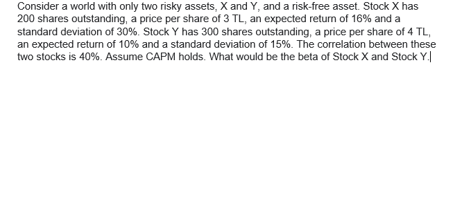 Consider a world with only two risky assets, X and Y, and a risk-free asset. Stock X has
200 shares outstanding, a price per share of 3 TL, an expected return of 16% and a
standard deviation of 30%. Stock Y has 300 shares outstanding, a price per share of 4 TL,
an expected return of 10% and a standard deviation of 15%. The correlation between these
two stocks is 40%. Assume CAPM holds. What would be the beta of Stock X and Stock Y.
