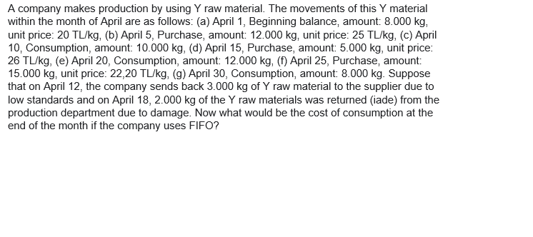 A company makes production by using Y raw material. The movements of this Y material
within the month of April are as follows: (a) April 1, Beginning balance, amount: 8.000 kg,
unit price: 20 TL/kg, (b) April 5, Purchase, amount: 12.000 kg, unit price: 25 TL/kg, (c) April
10, Consumption, amount: 10.000 kg, (d) April 15, Purchase, amount: 5.000 kg, unit price:
26 TL/kg, (e) April 20, Consumption, amount: 12.000 kg, (f) April 25, Purchase, amount:
15.000 kg, unit price: 22,20 TL/kg, (g) April 30, Consumption, amount: 8.000 kg. Suppose
that on April 12, the company sends back 3.000 kg of Y raw material to the supplier due to
low standards and on April 18, 2.000 kg of the Y raw materials was returned (iade) from the
production department due to damage. Now what would be the cost of consumption at the
end of the month if the company uses FIFO?
