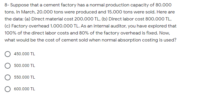8- Suppose that a cement factory has a normal production capacity of 80.000
tons. In March, 20.000 tons were produced and 15.000 tons were sold. Here are
the data: (a) Direct material cost 200.000 TL, (b) Direct labor cost 800.000 TL,
(c) Factory overhead 1.000.000 TL. As an internal auditor, you have explored that
100% of the direct labor costs and 80% of the factory overhead is fixed. Now,
what would be the cost of cement sold when normal absorption costing is used?
450.000 TL
500.000 TL
550.000 TL
600.000 TL
